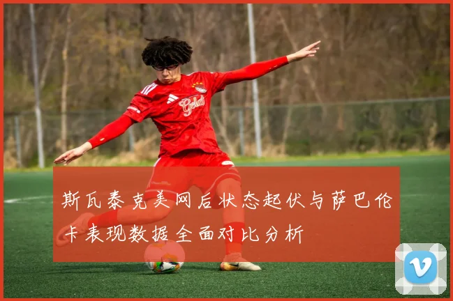 斯瓦泰克美网后状态起伏与萨巴伦卡表现数据全面对比分析
