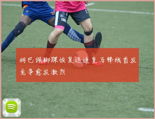 姆巴佩脚踝恢复迅速皇马锋线首发竞争愈发激烈