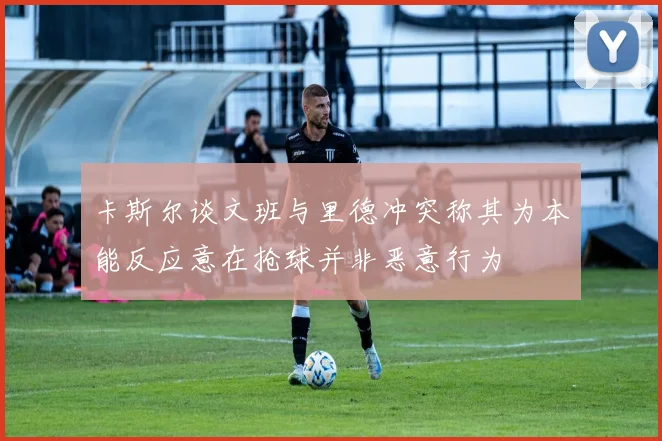 卡斯尔谈文班与里德冲突称其为本能反应意在抢球并非恶意行为