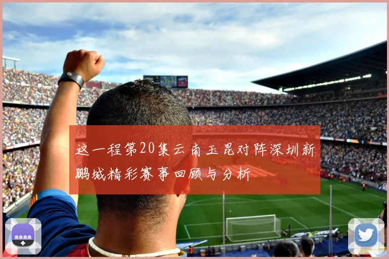 这一程第20集云南玉昆对阵深圳新鹏城精彩赛事回顾与分析
