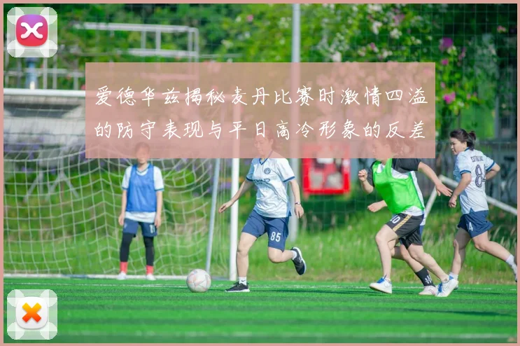 爱德华兹揭秘麦丹比赛时激情四溢的防守表现与平日高冷形象的反差