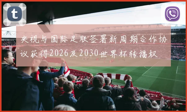 央视与国际足联签署新周期合作协议获得2026及2030世界杯转播权