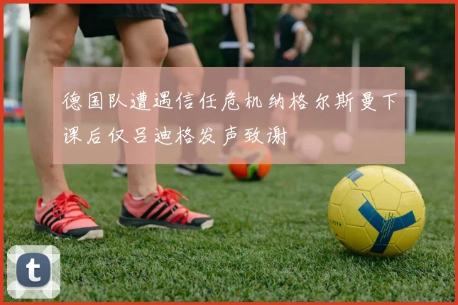 德国队遭遇信任危机纳格尔斯曼下课后仅吕迪格发声致谢