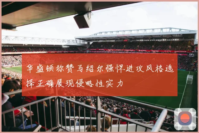华盛顿称赞马绍尔强悍进攻风格选择正确展现侵略性实力