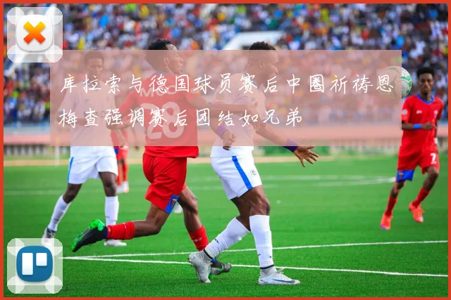 库拉索与德国球员赛后中圈祈祷恩梅查强调赛后团结如兄弟