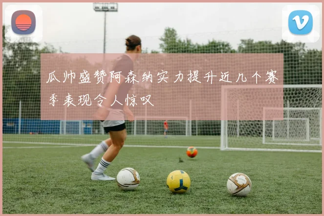 瓜帅盛赞阿森纳实力提升近几个赛季表现令人惊叹