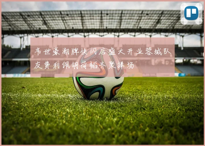 韦世豪潮牌快闪店盛大开业蓉城队友费利佩胡荷韬齐聚捧场