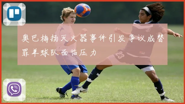 奥巴梅扬灭火器事件引发争议成替罪羊球队面临压力