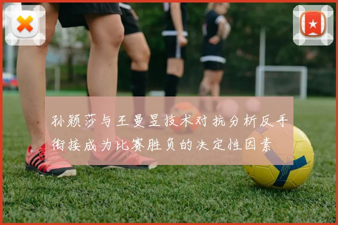 孙颖莎与王曼昱技术对抗分析反手衔接成为比赛胜负的决定性因素