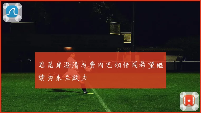 恩昆库澄清与费内巴切传闻希望继续为米兰效力