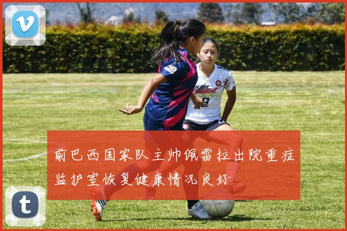 前巴西国家队主帅佩雷拉出院重症监护室恢复健康情况良好