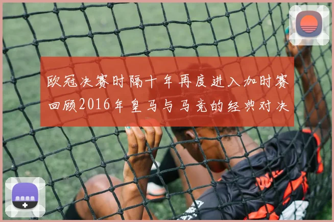 欧冠决赛时隔十年再度进入加时赛回顾2016年皇马与马竞的经典对决