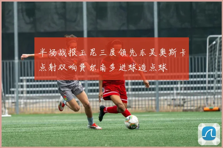 半场战报玉昆三度领先东吴奥斯卡点射双响费尔南多进球造点球