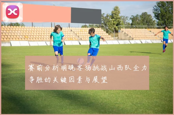 赛前分析明晚客场挑战山西队全力争胜的关键因素与展望