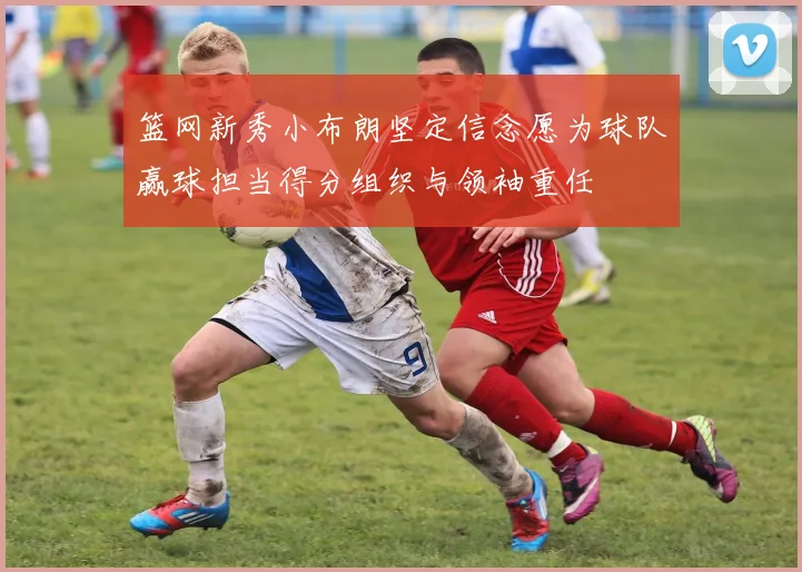 篮网新秀小布朗坚定信念愿为球队赢球担当得分组织与领袖重任