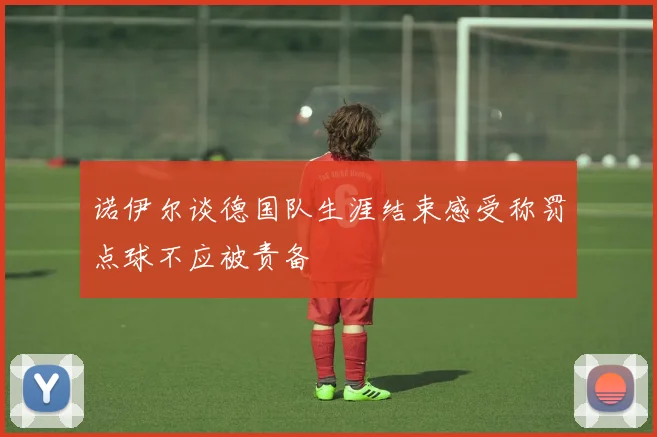 诺伊尔谈德国队生涯结束感受称罚点球不应被责备