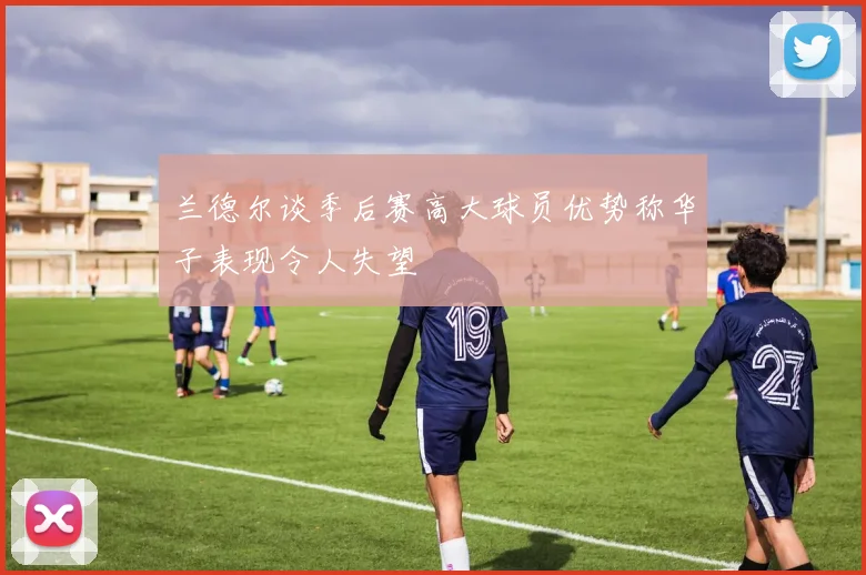 兰德尔谈季后赛高大球员优势称华子表现令人失望