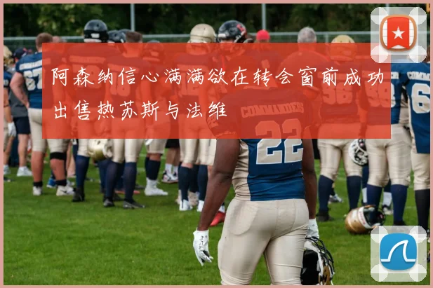 阿森纳信心满满欲在转会窗前成功出售热苏斯与法维