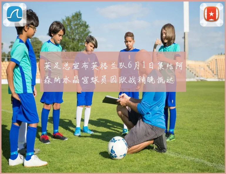 英足总宣布英格兰队6月1日集结阿森纳水晶宫球员因欧战稍晚抵达