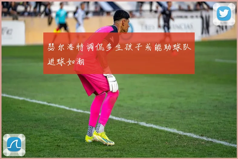 瑟尔洛特调侃多生孩子或能助球队进球如潮
