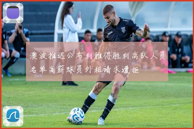 澳波推迟公布利雅得胜利离队人员名单高薪球员外租请求遭拒