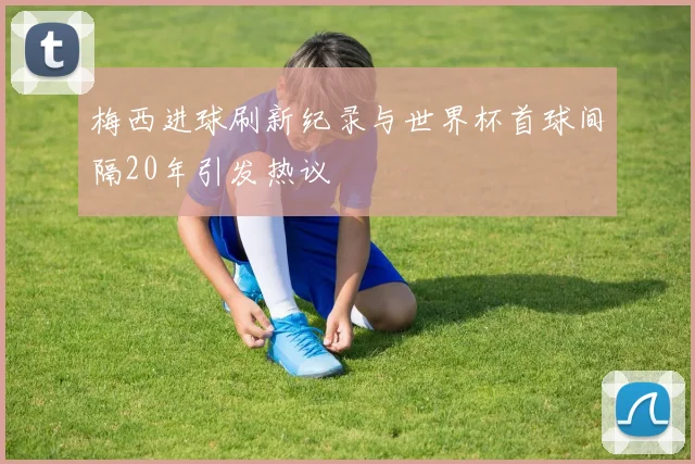 梅西进球刷新纪录与世界杯首球间隔20年引发热议