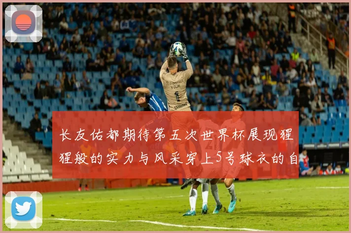 长友佑都期待第五次世界杯展现猩猩般的实力与风采穿上5号球衣的自豪感