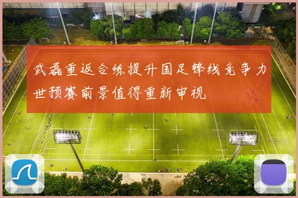 武磊重返合练提升国足锋线竞争力世预赛前景值得重新审视