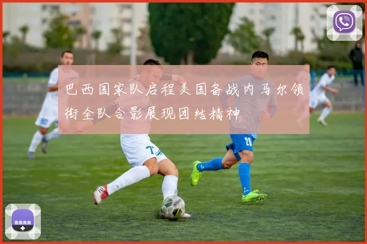 巴西国家队启程美国备战内马尔领衔全队合影展现团结精神