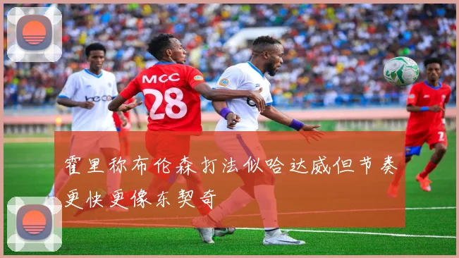 霍里称布伦森打法似哈达威但节奏更快更像东契奇