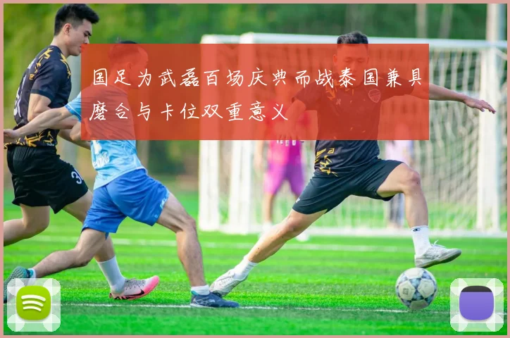 国足为武磊百场庆典而战泰国兼具磨合与卡位双重意义