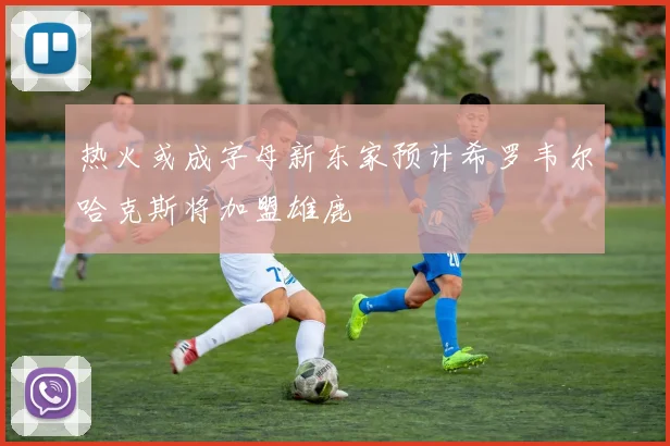 热火或成字母新东家预计希罗韦尔哈克斯将加盟雄鹿