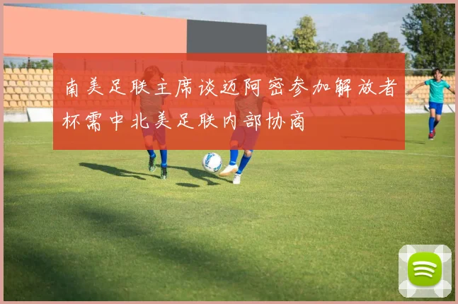 南美足联主席谈迈阿密参加解放者杯需中北美足联内部协商