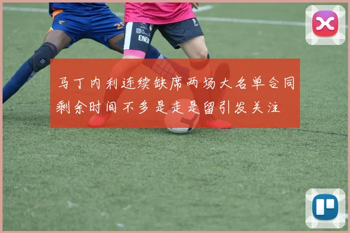马丁内利连续缺席两场大名单合同剩余时间不多是走是留引发关注