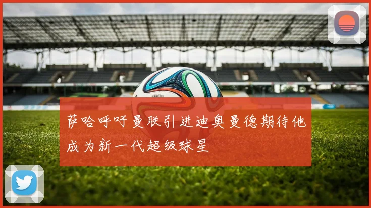 萨哈呼吁曼联引进迪奥曼德期待他成为新一代超级球星