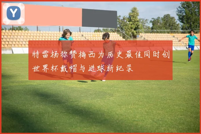 特雷杨称赞梅西为历史最佳同时创世界杯戴帽与进球新纪录
