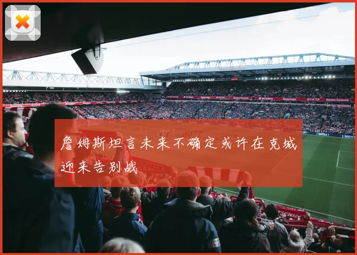 詹姆斯坦言未来不确定或许在克城迎来告别战