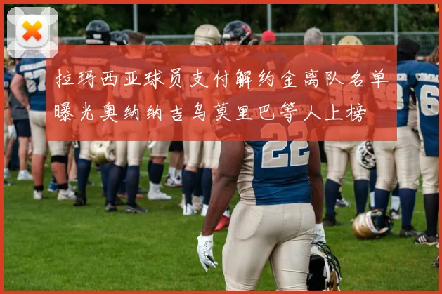 拉玛西亚球员支付解约金离队名单曝光奥纳纳吉乌莫里巴等人上榜